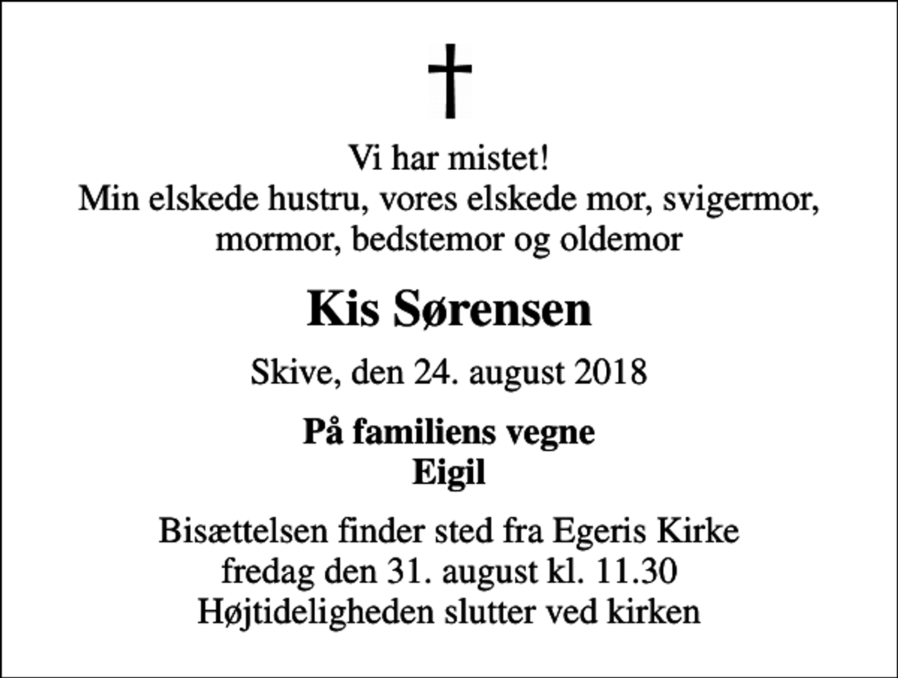 <p>Vi har mistet! Min elskede hustru, vores elskede mor, svigermor, mormor, bedstemor og oldemor<br />Kis Sørensen<br />Skive, den 24. august 2018<br />På familiens vegne Eigil<br />Bisættelsen finder sted fra Egeris Kirke fredag den 31. august kl. 11.30 Højtideligheden slutter ved kirken</p>