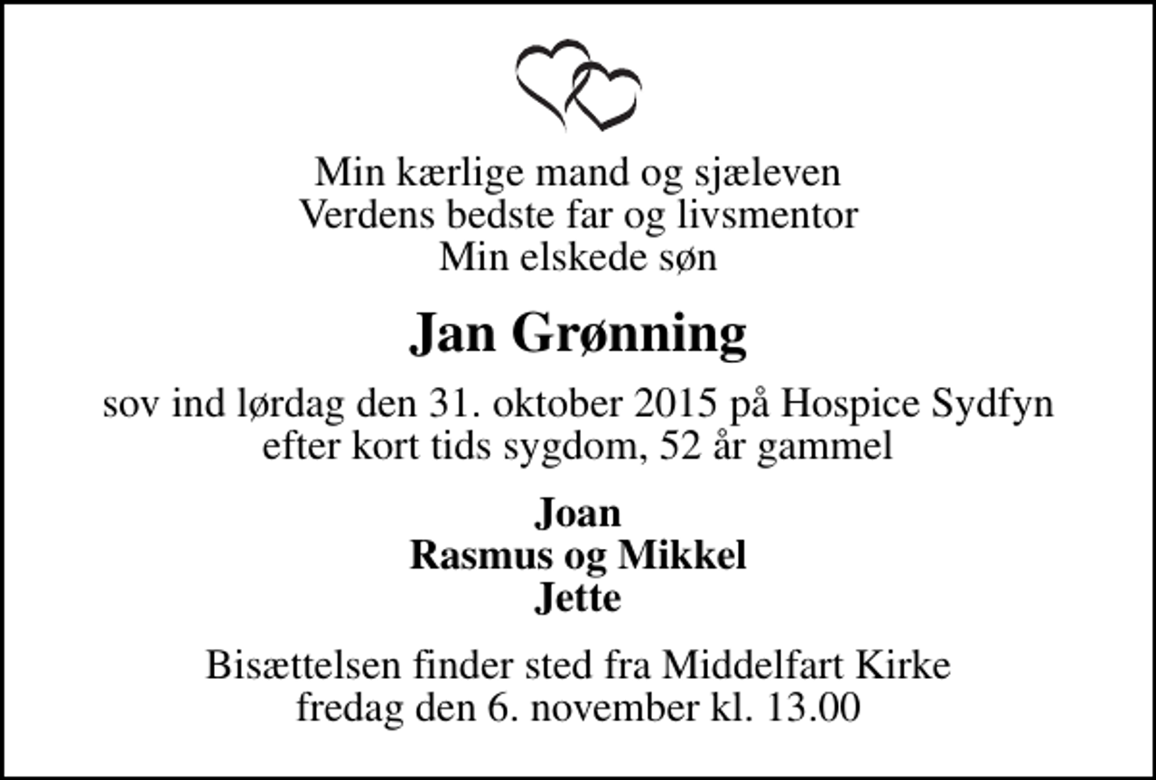 <p>Min kærlige mand og sjæleven Verdens bedste far og livsmentor Min elskede søn<br />Jan Grønning<br />sov ind lørdag den 31. oktober 2015 på Hospice Sydfyn efter kort tids sygdom, 52 år gammel<br />Joan Rasmus og Mikkel Jette<br />Bisættelsen finder sted fra Middelfart Kirke fredag den 6. november kl. 13.00</p>