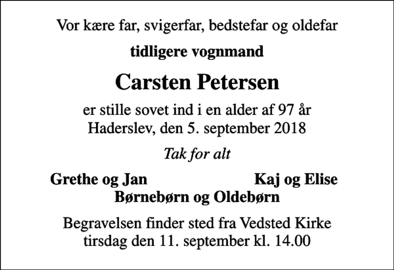 <p>Vor kære far, svigerfar, bedstefar og oldefar<br />tidligere vognmand<br />Carsten Petersen<br />er stille sovet ind i en alder af 97 år Haderslev, den 5. september 2018<br />Tak for alt<br />Grethe og Jan<br />Kaj og Elise<br />Begravelsen finder sted fra Vedsted Kirke tirsdag den 11. september kl. 14.00</p>
