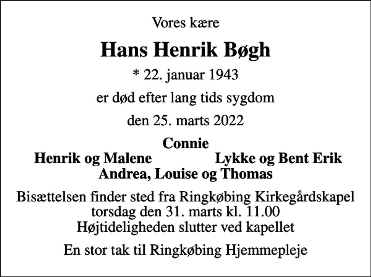 <p>Vores kære<br />Hans Henrik Bøgh<br />* 22. januar 1943<br />er død efter lang tids sygdom<br />den 25. marts 2022<br />Connie<br />Henrik og Malene<br />Lykke og Bent Erik<br />Bisættelsen finder sted fra Ringkøbing Kirkegårdskapel torsdag den 31. marts kl. 11.00 Højtideligheden slutter ved kapellet<br />En stor tak til Ringkøbing Hjemmepleje</p>