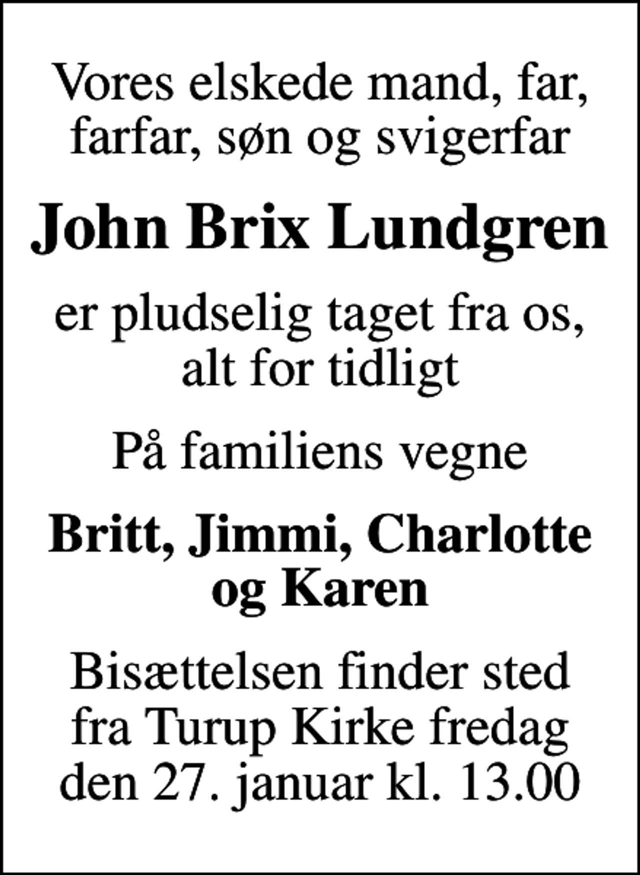 <p>Vores elskede mand, far, farfar, søn og svigerfar<br />John Brix Lundgren<br />er pludselig taget fra os, alt for tidligt<br />På familiens vegne<br />Britt, Jimmi, Charlotte og Karen<br />Bisættelsen finder sted fra Turup Kirke fredag den 27. januar kl. 13.00</p>