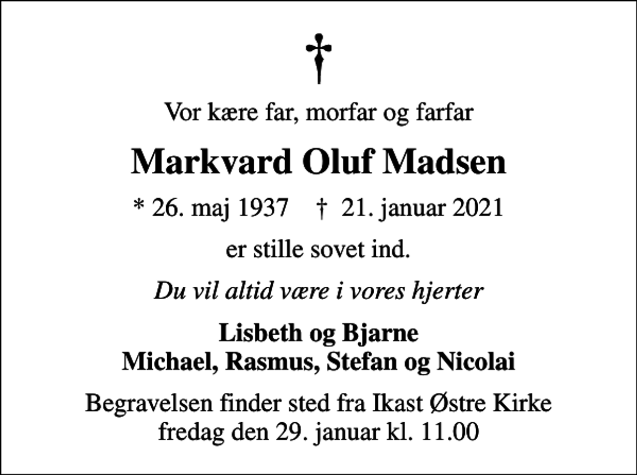 <p>Vor kære far, morfar og farfar<br />Markvard Oluf Madsen<br />* 26. maj 1937 ✝ 21. januar 2021<br />er stille sovet ind.<br />Du vil altid være i vores hjerter<br />Lisbeth og Bjarne Michael, Rasmus, Stefan og Nicolai<br />Begravelsen finder sted fra Ikast Østre Kirke fredag den 29. januar kl. 11.00</p>