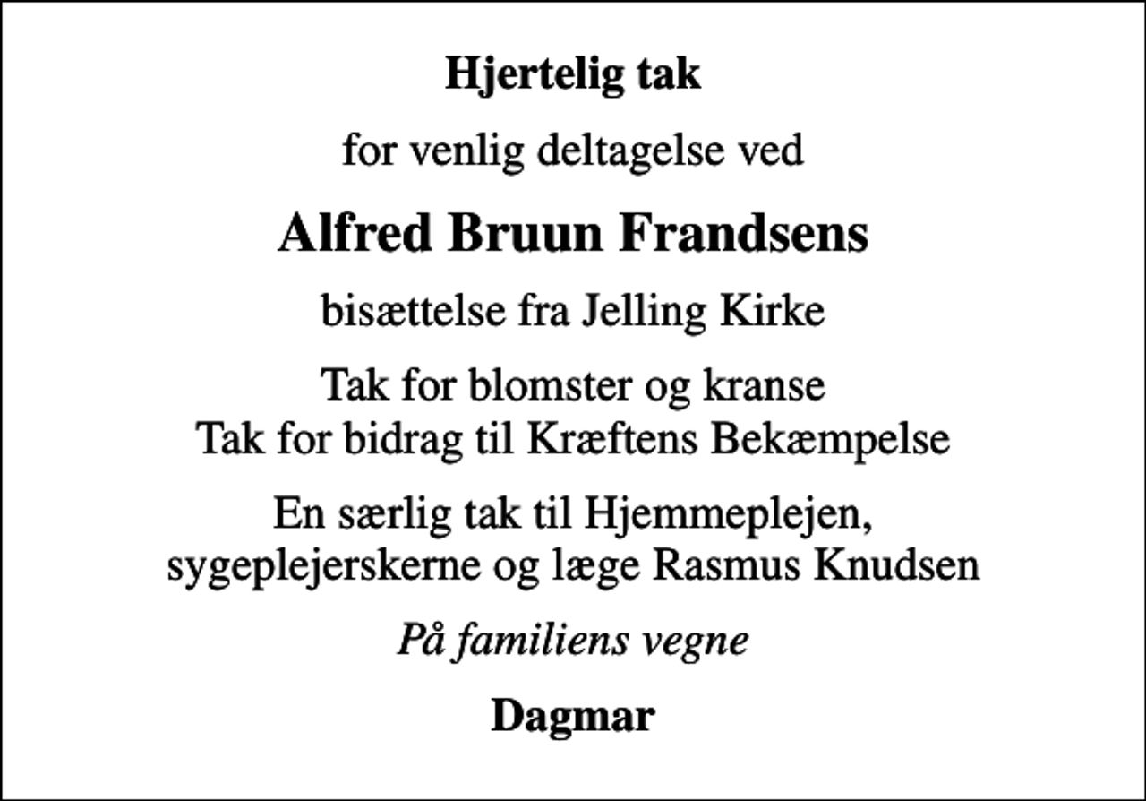 <p>Hjertelig tak<br />for venlig deltagelse ved<br />Alfred Bruun Frandsens<br />bisættelse fra Jelling Kirke<br />Tak for blomster og kranse Tak for bidrag til Kræftens Bekæmpelse<br />En særlig tak til Hjemmeplejen, sygeplejerskerne og læge Rasmus Knudsen<br />På familiens vegne<br />Dagmar</p>
