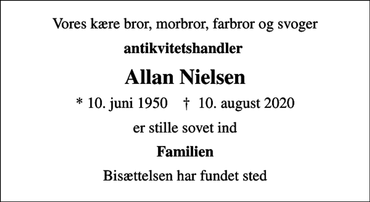 <p>Vores kære bror, morbror, farbror og svoger<br />antikvitetshandler<br />Allan Nielsen<br />* 10. juni 1950 ✝ 10. august 2020<br />er stille sovet ind<br />Familien<br />Bisættelsen har fundet sted</p>