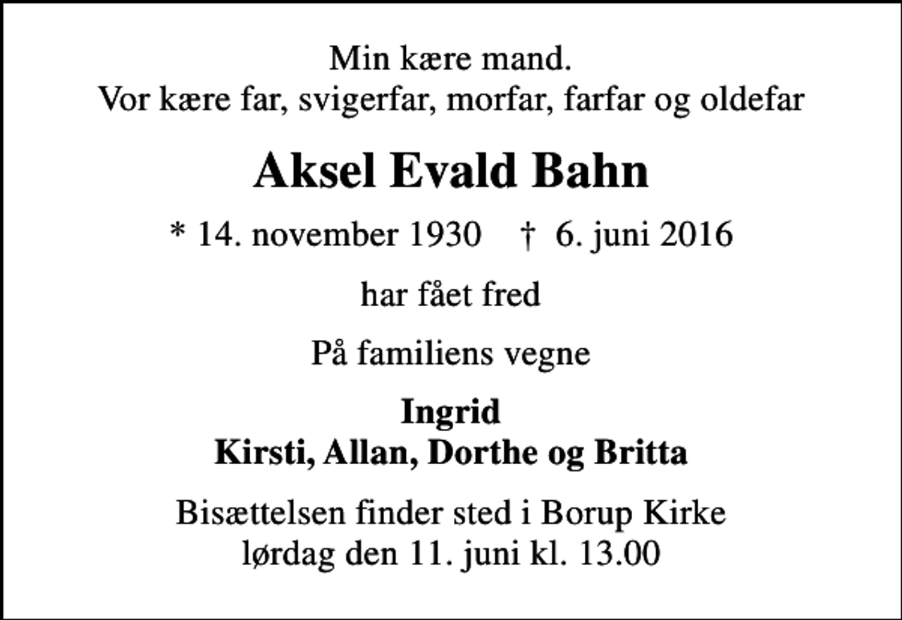 <p>Min kære mand. Vor kære far, svigerfar, morfar, farfar og oldefar<br />Aksel Evald Bahn<br />* 14. november 1930 ✝ 6. juni 2016<br />har fået fred<br />På familiens vegne<br />Ingrid Kirsti, Allan, Dorthe og Britta<br />Bisættelsen finder sted i Borup Kirke lørdag den 11. juni kl. 13.00</p>
