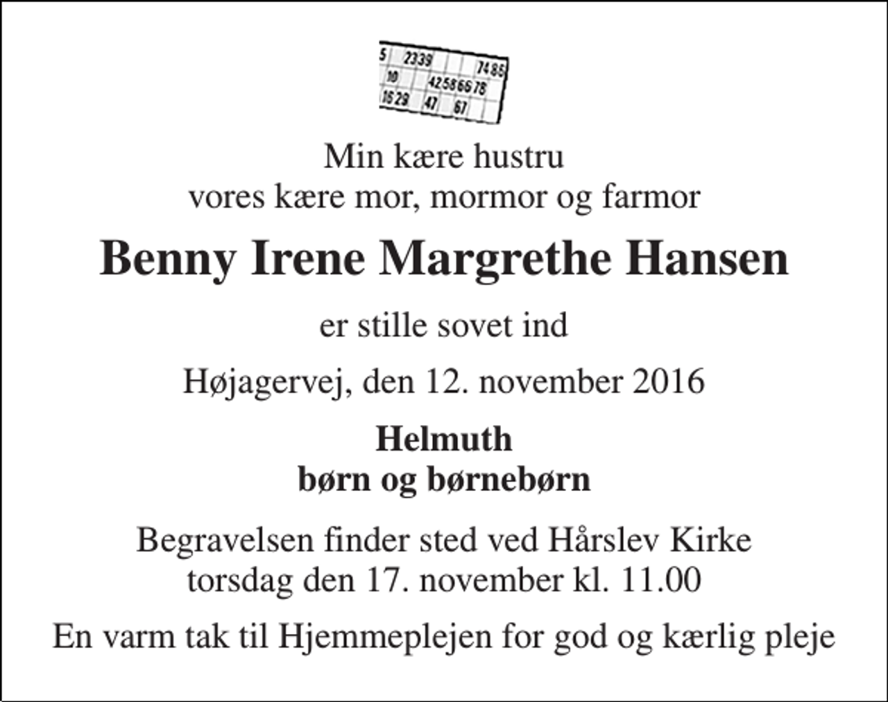 <p>Min kære hustru vores kære mor, mormor og farmor<br />Benny Irene Margrethe Hansen<br />er stille sovet ind<br />Højagervej, den 12. november 2016<br />Helmuth børn og børnebørn<br />Begravelsen finder sted ved Hårslev Kirke torsdag den 17. november kl. 11.00<br />En varm tak til Hjemmeplejen for god og kærlig pleje</p>