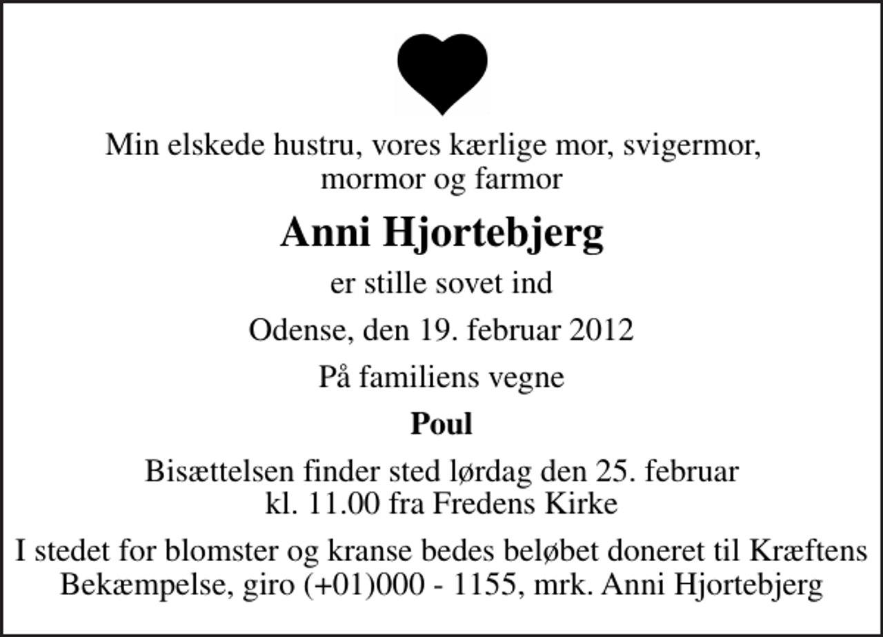 <p>Min elskede hustru, vores kærlige mor, svigermor, mormor og farmor<br />Anni Hjortebjerg<br />er stille sovet ind<br />Odense, den 19. februar 2012<br />På familiens vegne<br />Poul<br />Bisættelsen finder sted lørdag den 25. februar kl. 11.00 fra Fredens Kirke<br />I stedet for blomster og kranse bedes beløbet doneret til Kræftens Bekæmpelse, giro (+01)000 - 1155, mrk. Anni Hjortebjerg</p>