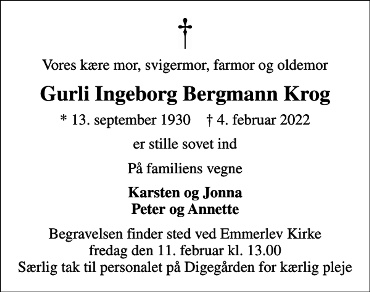 <p>Vores kære mor, svigermor, farmor og oldemor<br />Gurli Ingeborg Bergmann Krog<br />* 13. september 1930 ✝ 4. februar 2022<br />er stille sovet ind<br />På familiens vegne<br />Karsten og Jonna Peter og Annette<br />Begravelsen finder sted ved Emmerlev Kirke fredag den 11. februar kl. 13.00 Særlig tak til personalet på Digegården for kærlig pleje</p>