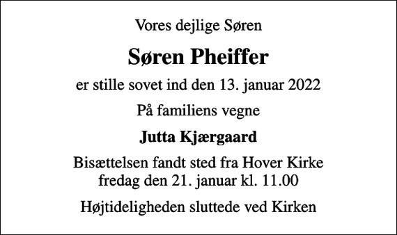 <p>Vores dejlige Søren<br />Søren Pheiffer<br />er stille sovet ind den 13. januar 2022<br />På familiens vegne<br />Jutta Kjærgaard<br />Bisættelsen fandt sted fra Hover Kirke fredag den 21. januar kl. 11.00<br />Højtideligheden sluttede ved Kirken</p>