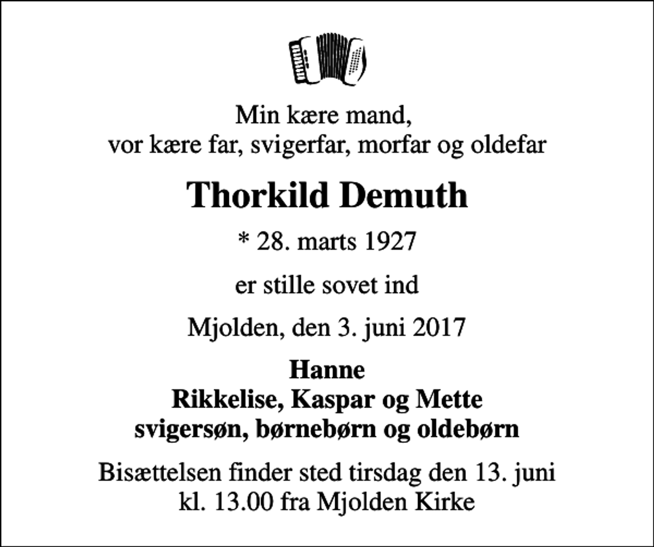 <p>Min kære mand, vor kære far, svigerfar, morfar og oldefar<br />Thorkild Demuth<br />* 28. marts 1927<br />er stille sovet ind<br />Mjolden, den 3. juni 2017<br />Hanne Rikkelise, Kaspar og Mette svigersøn, børnebørn og oldebørn<br />Bisættelsen finder sted tirsdag den 13. juni kl. 13.00 fra Mjolden Kirke</p>