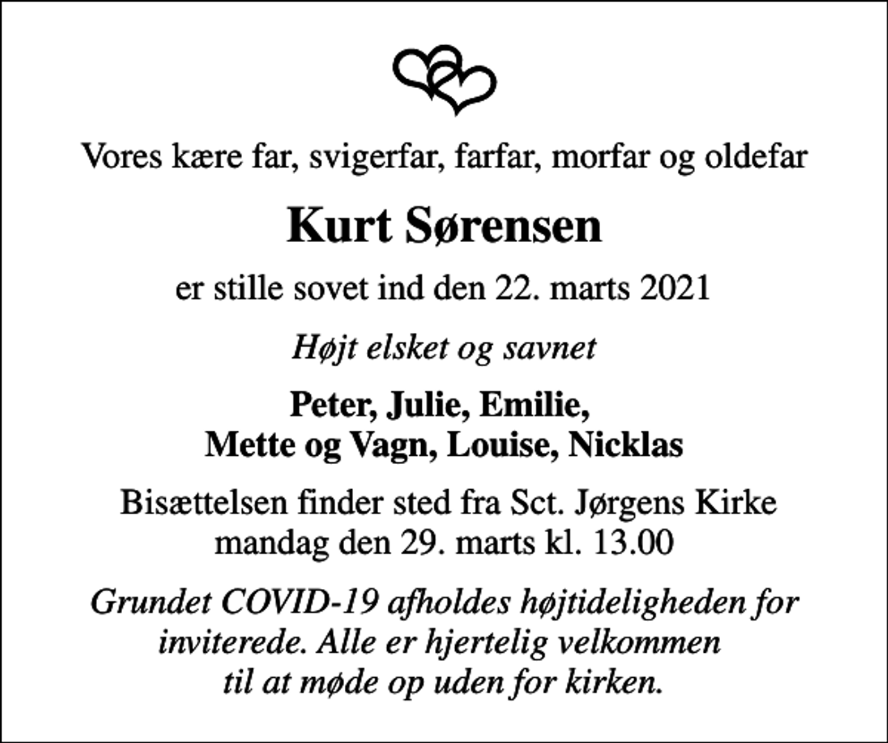 <p>Vores kære far, svigerfar, farfar, morfar og oldefar<br />Kurt Sørensen<br />er stille sovet ind den 22. marts 2021<br />Højt elsket og savnet<br />Peter, Julie, Emilie, Mette og Vagn, Louise, Nicklas<br />Bisættelsen finder sted fra Sct. Jørgens Kirke mandag den 29. marts kl. 13.00<br />Grundet COVID-19 afholdes højtideligheden for inviterede. Alle er hjertelig velkommen til at møde op uden for kirken.</p>