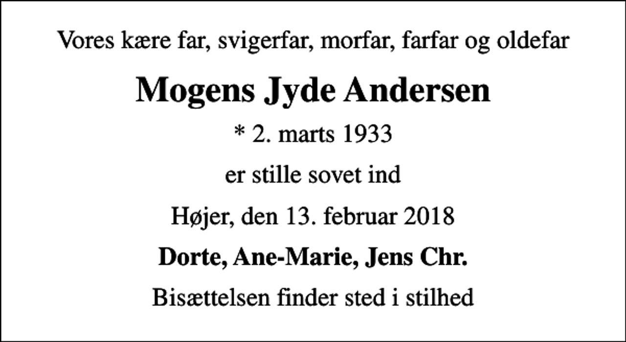 <p>Vores kære far, svigerfar, morfar, farfar og oldefar<br />Mogens Jyde Andersen<br />* 2. marts 1933<br />er stille sovet ind<br />Højer, den 13. februar 2018<br />Dorte, Ane-Marie, Jens Chr.<br />Bisættelsen finder sted i stilhed</p>