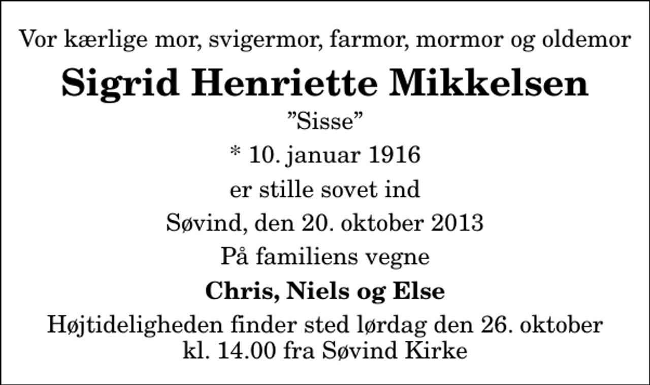 <p>Vor kærlige mor, svigermor, farmor, mormor og oldemor<br />Sigrid Henriette Mikkelsen<br />Sisse<br />* 10. januar 1916<br />er stille sovet ind<br />Søvind, den 20. oktober 2013<br />På familiens vegne<br />Chris, Niels og Else<br />Højtideligheden finder sted lørdag den 26. oktober kl. 14.00 fra Søvind Kirke</p>