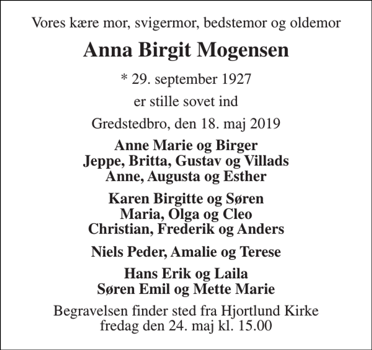 <p>Vores kære mor, svigermor, bedstemor og oldemor<br />Anna Birgit Mogensen<br />* 29. september 1927<br />er stille sovet ind<br />Gredstedbro, den 18. maj 2019<br />Anne Marie og Birger Jeppe, Britta, Gustav og Villads Anne, Augusta og Esther<br />Karen Birgitte og Søren Maria, Olga og Cleo Christian, Frederik og Anders<br />Niels Peder, Amalie og Terese<br />Hans Erik og Laila Søren Emil og Mette Marie<br />Begravelsen finder sted fra Hjortlund Kirke fredag den 24. maj kl. 15.00</p>