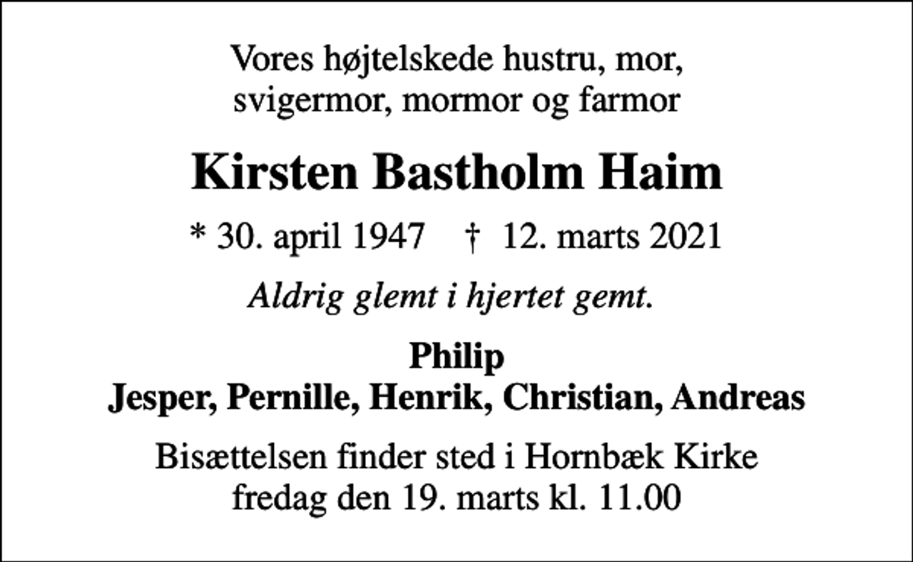 <p>Vores højtelskede hustru, mor, svigermor, mormor og farmor<br />Kirsten Bastholm Haim<br />* 30. april 1947 ✝ 12. marts 2021<br />Aldrig glemt i hjertet gemt.<br />Philip Jesper, Pernille, Henrik, Christian, Andreas<br />Bisættelsen finder sted i Hornbæk Kirke fredag den 19. marts kl. 11.00</p>