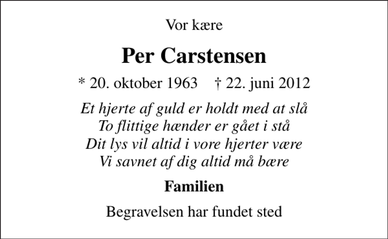 <p>Vor kære<br />Per Carstensen<br />* 20. oktober 1963 ✝ 22. juni 2012<br />Et hjerte af guld er holdt med at slå To flittige hænder er gået i stå Dit lys vil altid i vore hjerter være Vi savnet af dig altid må bære<br />Familien<br />Begravelsen har fundet sted</p>