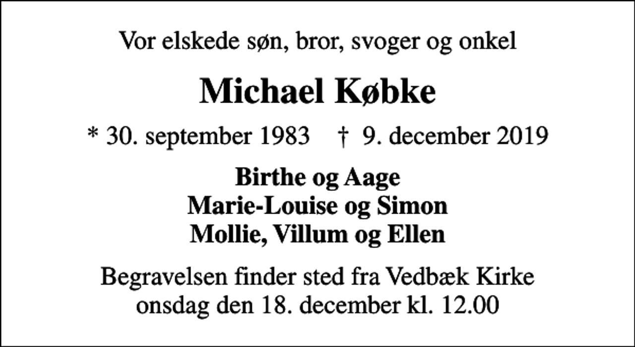 <p>Vor elskede søn, bror, svoger og onkel<br />Michael Købke<br />* 30. september 1983 ✝ 9. december 2019<br />Birthe og Aage Marie-Louise og Simon Mollie, Villum og Ellen<br />Begravelsen finder sted fra Vedbæk Kirke onsdag den 18. december kl. 12.00</p>