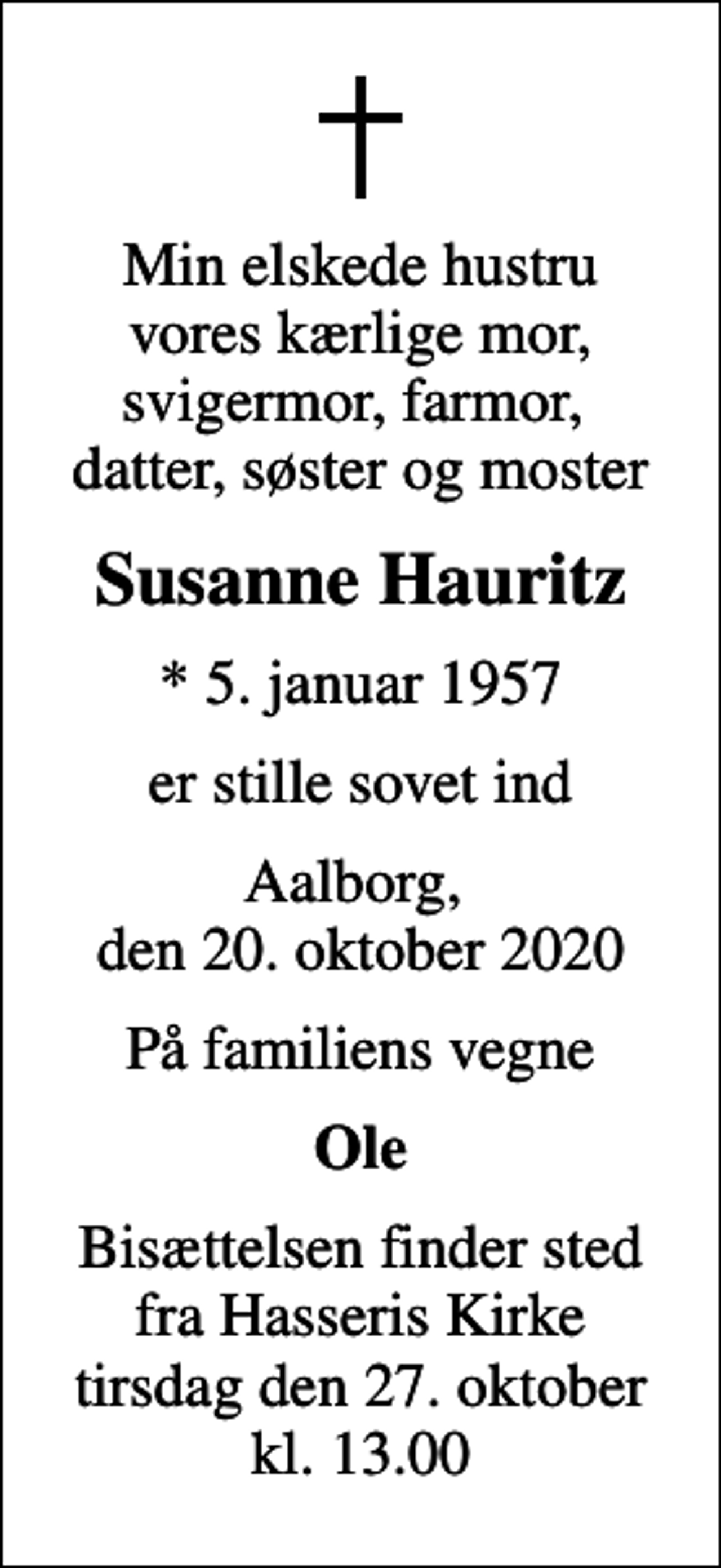 <p>Min elskede hustru vores kærlige mor, svigermor, farmor, datter, søster og moster<br />Susanne Hauritz<br />* 5. januar 1957<br />er stille sovet ind<br />Aalborg, den 20. oktober 2020<br />På familiens vegne<br />Ole<br />Bisættelsen finder sted fra Hasseris Kirke tirsdag den 27. oktober kl. 13.00</p>