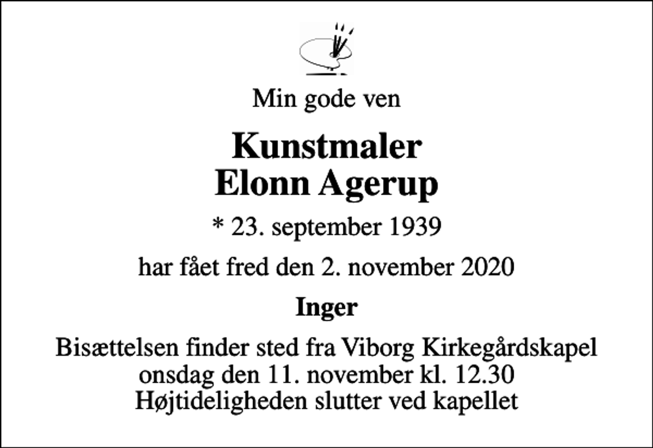 <p>Min gode ven<br />Kunstmaler Elonn Agerup<br />* 23. september 1939<br />har fået fred den 2. november 2020<br />Inger<br />Bisættelsen finder sted fra Viborg Kirkegårdskapel onsdag den 11. november kl. 12.30 Højtideligheden slutter ved kapellet</p>