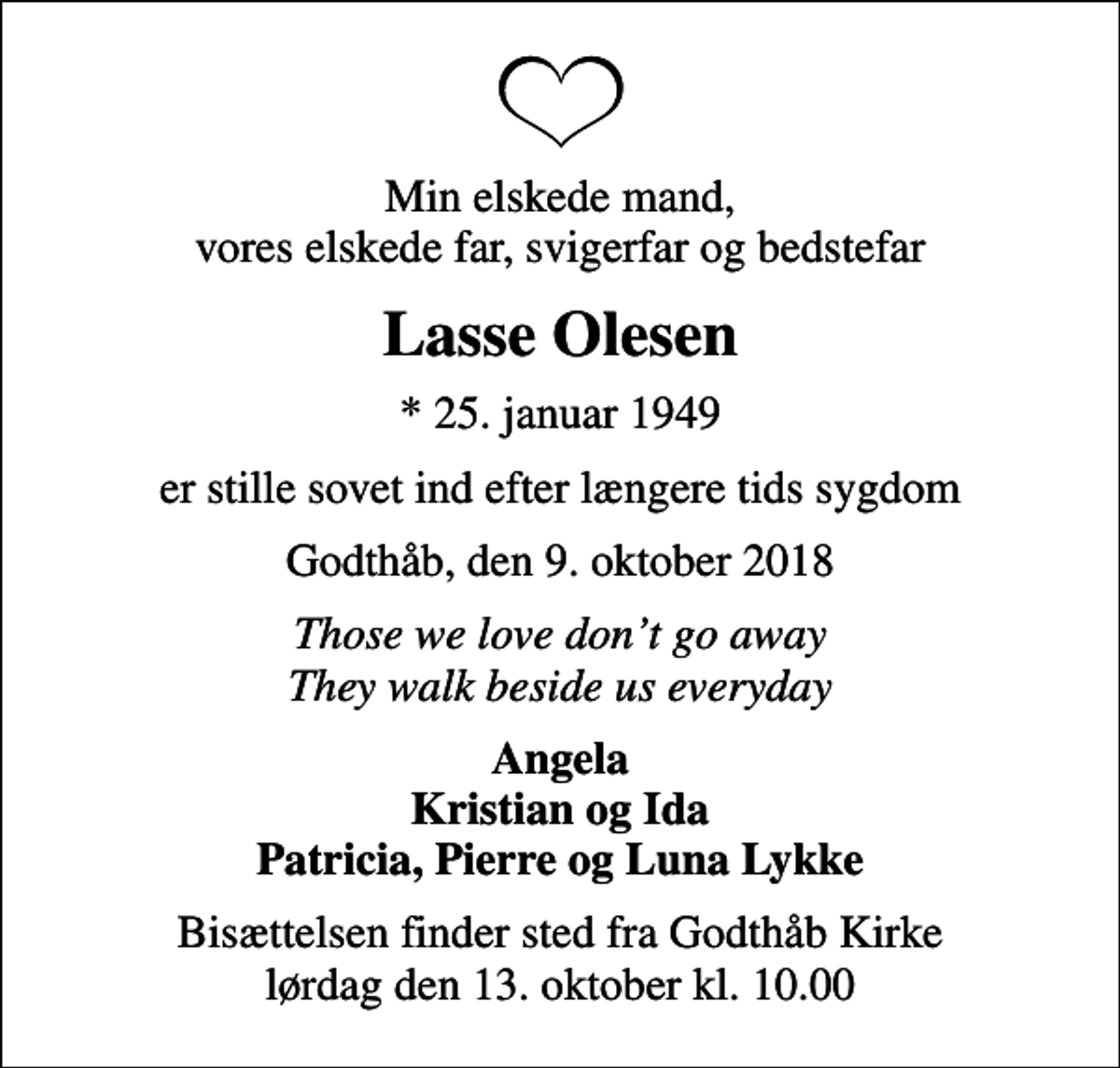 <p>Min elskede mand, vores elskede far, svigerfar og bedstefar<br />Lasse Olesen<br />* 25. januar 1949<br />er stille sovet ind efter længere tids sygdom<br />Godthåb, den 9. oktober 2018<br />Those we love dont go away They walk beside us everyday<br />Angela Kristian og Ida Patricia, Pierre og Luna Lykke<br />Bisættelsen finder sted fra Godthåb Kirke lørdag den 13. oktober kl. 10.00</p>