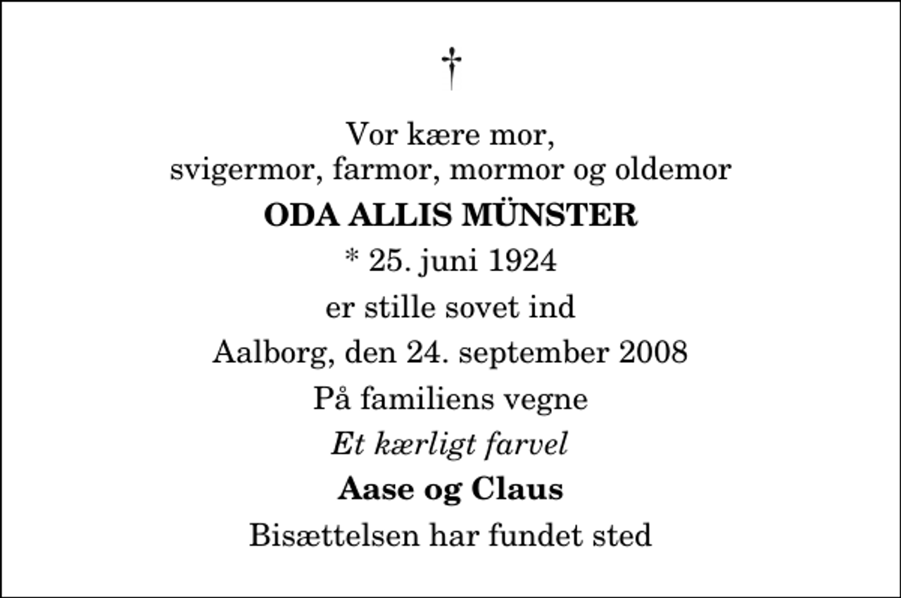 <p>Vor kære mor, svigermor, farmor, mormor og oldemor<br />Oda Allis Münster<br />* 25. juni 1924<br />er stille sovet ind<br />Aalborg, den 24. september 2008<br />På familiens vegne<br />Et kærligt farvel<br />Aase og Claus<br />Bisættelsen har fundet sted</p>