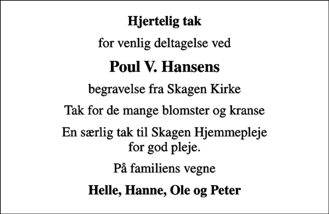 <p>Hjertelig tak<br />for venlig deltagelse ved<br />Poul V. Hansens<br />begravelse fra Skagen Kirke<br />Tak for de mange blomster og kranse<br />En særlig tak til Skagen Hjemmepleje for god pleje.<br />På familiens vegne<br />Helle, Hanne, Ole og Peter</p>