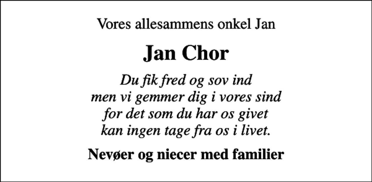<p>Vores allesammens onkel Jan<br />Jan Chor<br />Du fik fred og sov ind men vi gemmer dig i vores sind for det som du har os givet kan ingen tage fra os i livet.<br />Nevøer og niecer med familier</p>