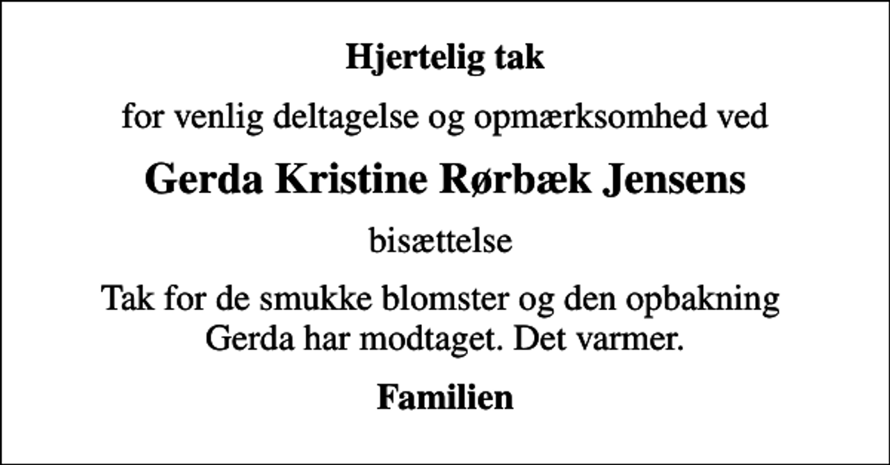 <p>Hjertelig tak<br />for venlig deltagelse og opmærksomhed ved<br />Gerda Kristine Rørbæk Jensens<br />bisættelse<br />Tak for de smukke blomster og den opbakning Gerda har modtaget. Det varmer.<br />Familien</p>