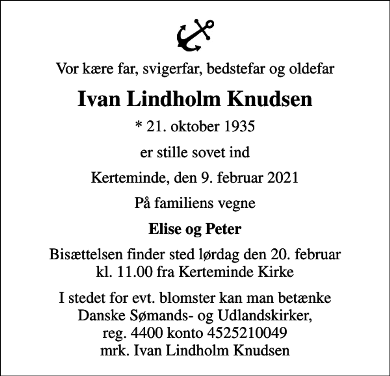 <p>Vor kære far, svigerfar, bedstefar og oldefar<br />Ivan Lindholm Knudsen<br />* 21. oktober 1935<br />er stille sovet ind<br />Kerteminde, den 9. februar 2021<br />På familiens vegne<br />Elise og Peter<br />Bisættelsen finder sted lørdag den 20. februar kl. 11.00 fra Kerteminde Kirke<br />I stedet for evt. blomster kan man betænke<br />Danske Sømands- og Udlandskirker reg.4400konto4525210049mrk. Ivan Lindholm<br />Knudsen<br />I stedet for evt. blomster kan man betænke Danske Sømands- og Udlandskirker, reg. 4400 konto 4525210049 mrk. Ivan Lindholm Knudsen</p>