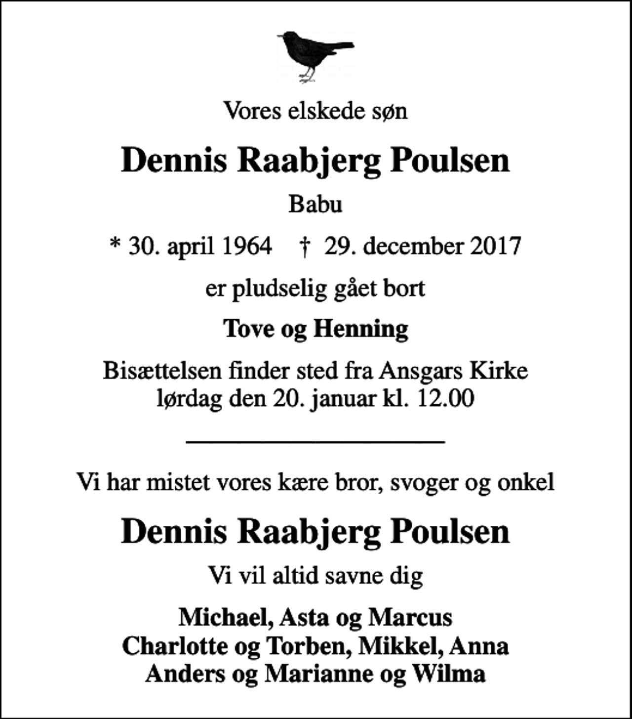 <p>Vores elskede søn<br />Dennis Raabjerg Poulsen<br />Babu<br />* 30. april 1964 ✝ 29. december 2017<br />er pludselig gået bort<br />Tove og Henning<br />Bisættelsen finder sted fra Ansgars Kirke lørdag den 20. januar kl. 12.00<br />Vi har mistet vores kære bror, svoger og onkel<br />Dennis Raabjerg Poulsen<br />Vi vil altid savne dig<br />Michael, Asta og Marcus Charlotte og Torben, Mikkel, Anna Anders og Marianne og Wilma</p>