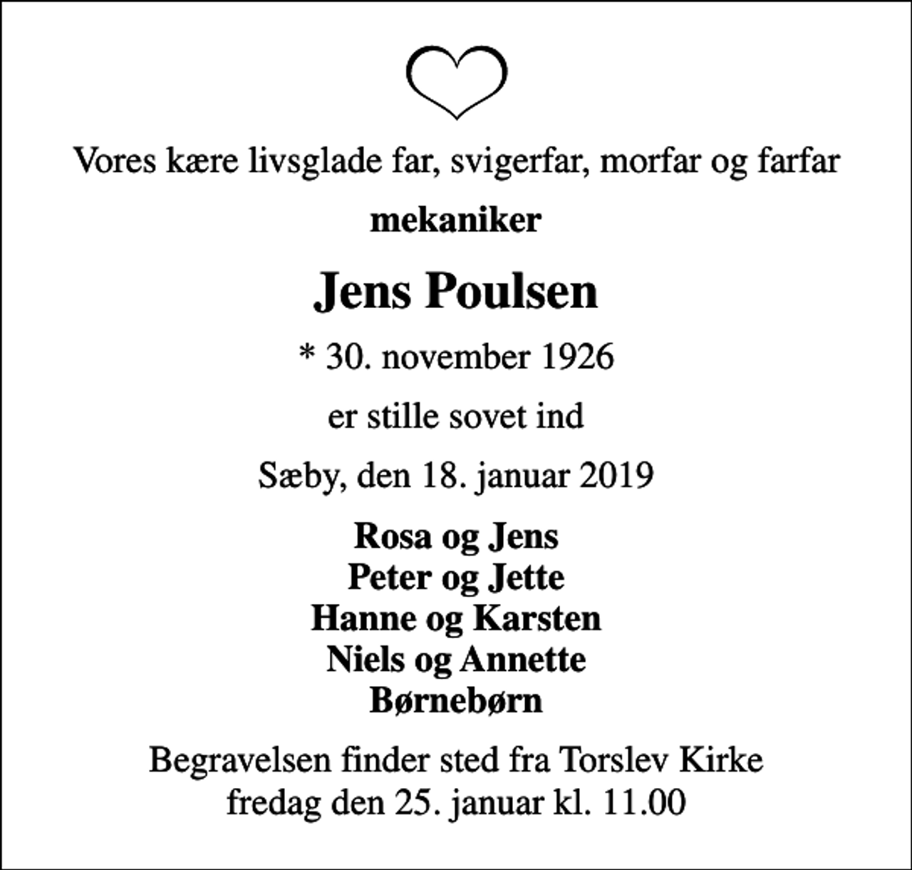 <p>Vores kære livsglade far, svigerfar, morfar og farfar<br />mekaniker<br />Jens Poulsen<br />* 30. november 1926<br />er stille sovet ind<br />Sæby, den 18. januar 2019<br />Rosa og Jens Peter og Jette Hanne og Karsten Niels og Annette Børnebørn<br />Begravelsen finder sted fra Torslev Kirke fredag den 25. januar kl. 11.00</p>