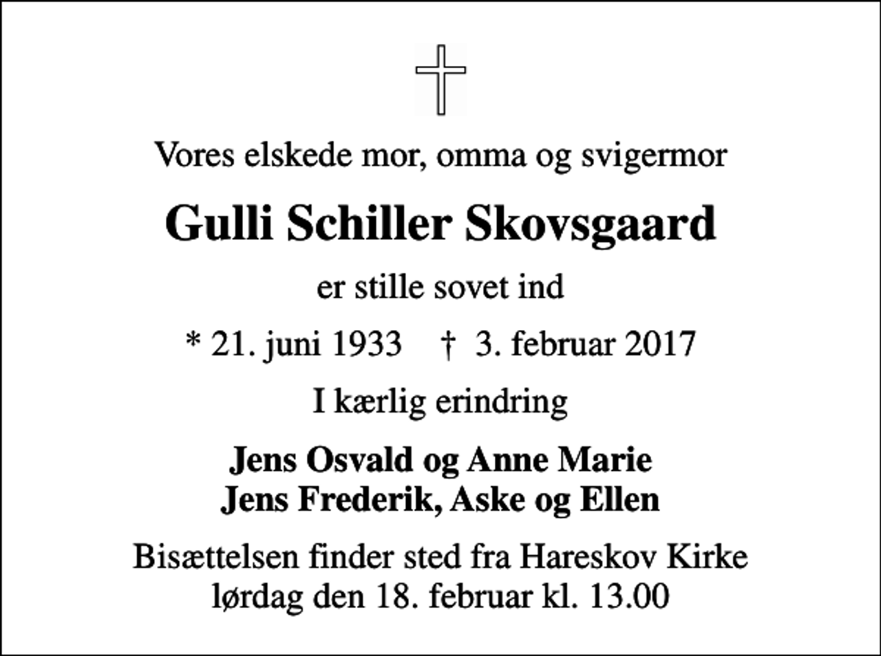<p>Vores elskede mor, omma og svigermor<br />Gulli Schiller Skovsgaard<br />er stille sovet ind<br />* 21. juni 1933 ✝ 3. februar 2017<br />I kærlig erindring<br />Jens Osvald og Anne Marie Jens Frederik, Aske og Ellen<br />Bisættelsen finder sted fra Hareskov Kirke lørdag den 18. februar kl. 13.00</p>