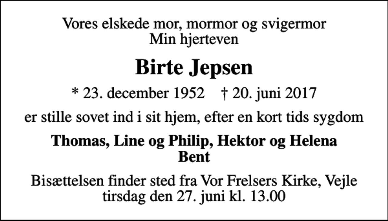 <p>Vores elskede mor, mormor og svigermor Min hjerteven<br />Birte Jepsen<br />* 23. december 1952 ✝ 20. juni 2017<br />er stille sovet ind i sit hjem, efter en kort tids sygdom<br />Thomas, Line og Philip, Hektor og Helena Bent<br />Bisættelsen finder sted fra Vor Frelsers Kirke, Vejle tirsdag den 27. juni kl. 13.00</p>