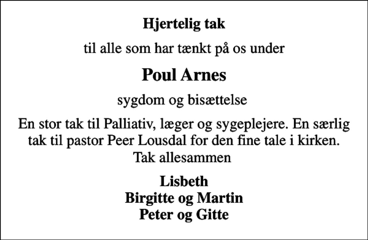 <p>Hjertelig tak<br />til alle som har tænkt på os under<br />Poul Arnes<br />sygdom og bisættelse<br />En stor tak til Palliativ, læger og sygeplejere. En særlig tak til pastor Peer Lousdal for den fine tale i kirken. Tak allesammen<br />Lisbeth Birgitte og Martin Peter og Gitte</p>