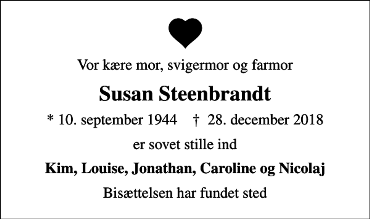 <p>Vor kære mor, svigermor og farmor<br />Susan Steenbrandt<br />* 10. september 1944 ✝ 28. december 2018<br />er sovet stille ind<br />Kim, Louise, Jonathan, Caroline og Nicolaj<br />Bisættelsen har fundet sted</p>