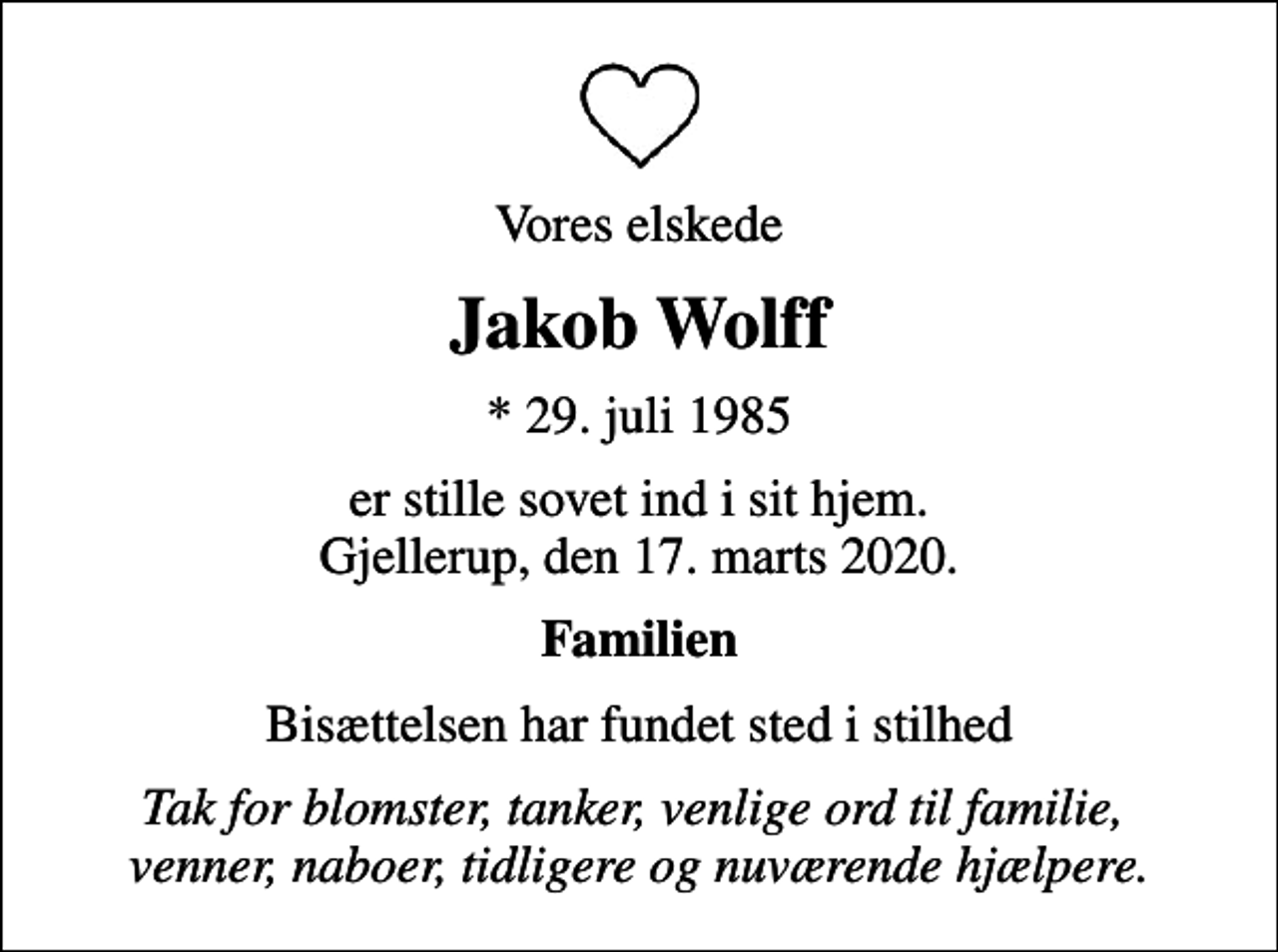 <p>Vores elskede<br />Jakob Wolff<br />* 29. juli 1985<br />er stille sovet ind i sit hjem. Gjellerup, den 17. marts 2020.<br />Familien<br />Bisættelsen har fundet sted i stilhed<br />Tak for blomster, tanker, venlige ord til familie, venner, naboer, tidligere og nuværende hjælpere.</p>