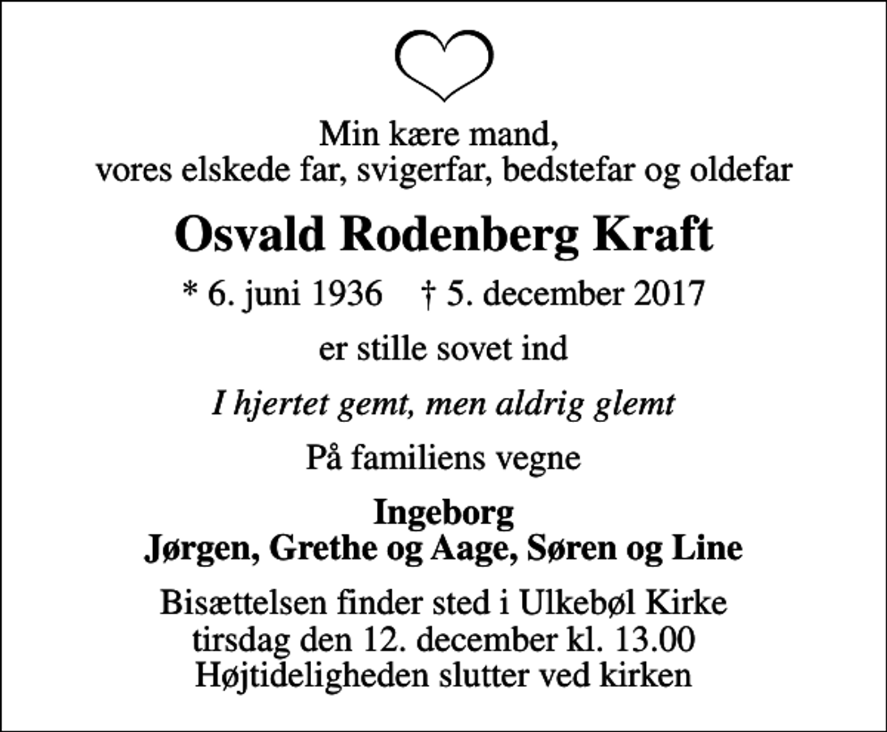 <p>Min kære mand, vores elskede far, svigerfar, bedstefar og oldefar<br />Osvald Rodenberg Kraft<br />* 6. juni 1936 ✝ 5. december 2017<br />er stille sovet ind<br />I hjertet gemt, men aldrig glemt<br />På familiens vegne<br />Ingeborg Jørgen, Grethe og Aage, Søren og Line<br />Bisættelsen finder sted i Ulkebøl Kirke tirsdag den 12. december kl. 13.00 Højtideligheden slutter ved kirken</p>