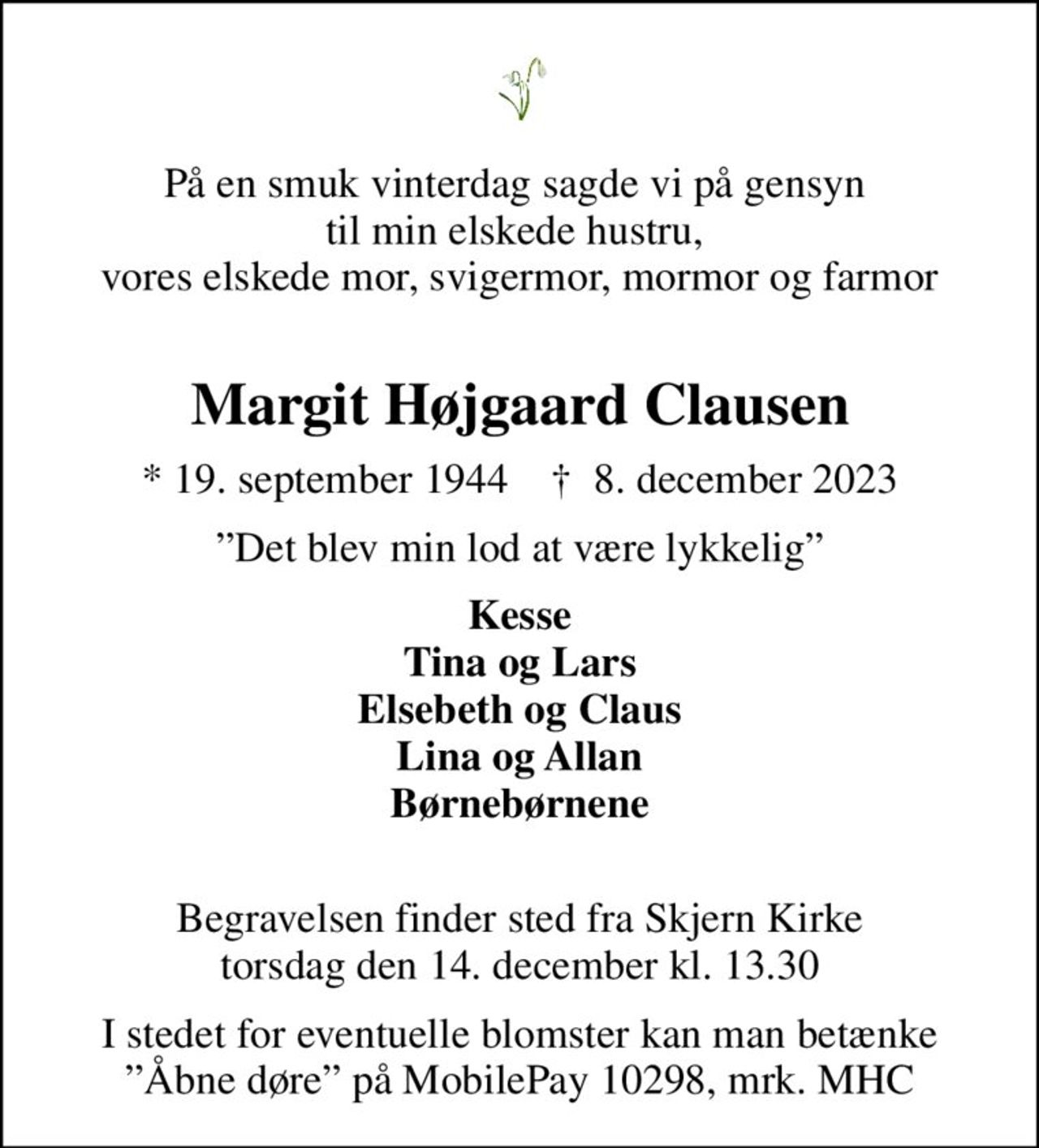 På en smuk vinterdag sagde vi på gensyn  til min elskede hustru,  vores elskede mor, svigermor, mormor og farmor 
Margit Højgaard Clausen
* 19. september 1944    ✝ 8. december 2023
Det blev min lod at være lykkelig
Kesse Tina og Lars Elsebeth og Claus Lina og Allan Børnebørnene 
Begravelsen finder sted fra Skjern Kirke  torsdag den 14. december kl. 13.30 
I stedet for eventuelle blomster kan man betænke Åbne døre på MobilePay 10298, mrk. MHC