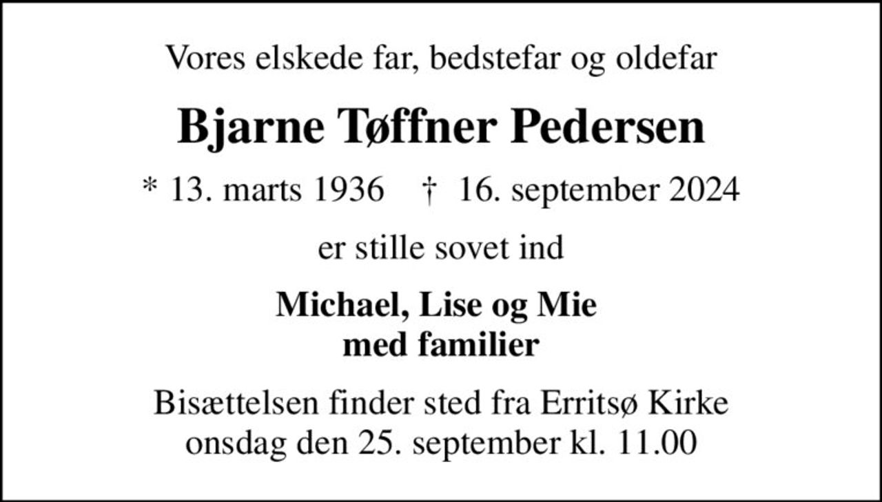 Vores elskede far, bedstefar og oldefar
Bjarne Tøffner Pedersen
* 13. marts 1936    ✝ 16. september 2024
er stille sovet ind
Michael, Lise og Mie  med familier
Bisættelsen finder sted fra Erritsø Kirke  onsdag den 25. september kl. 11.00