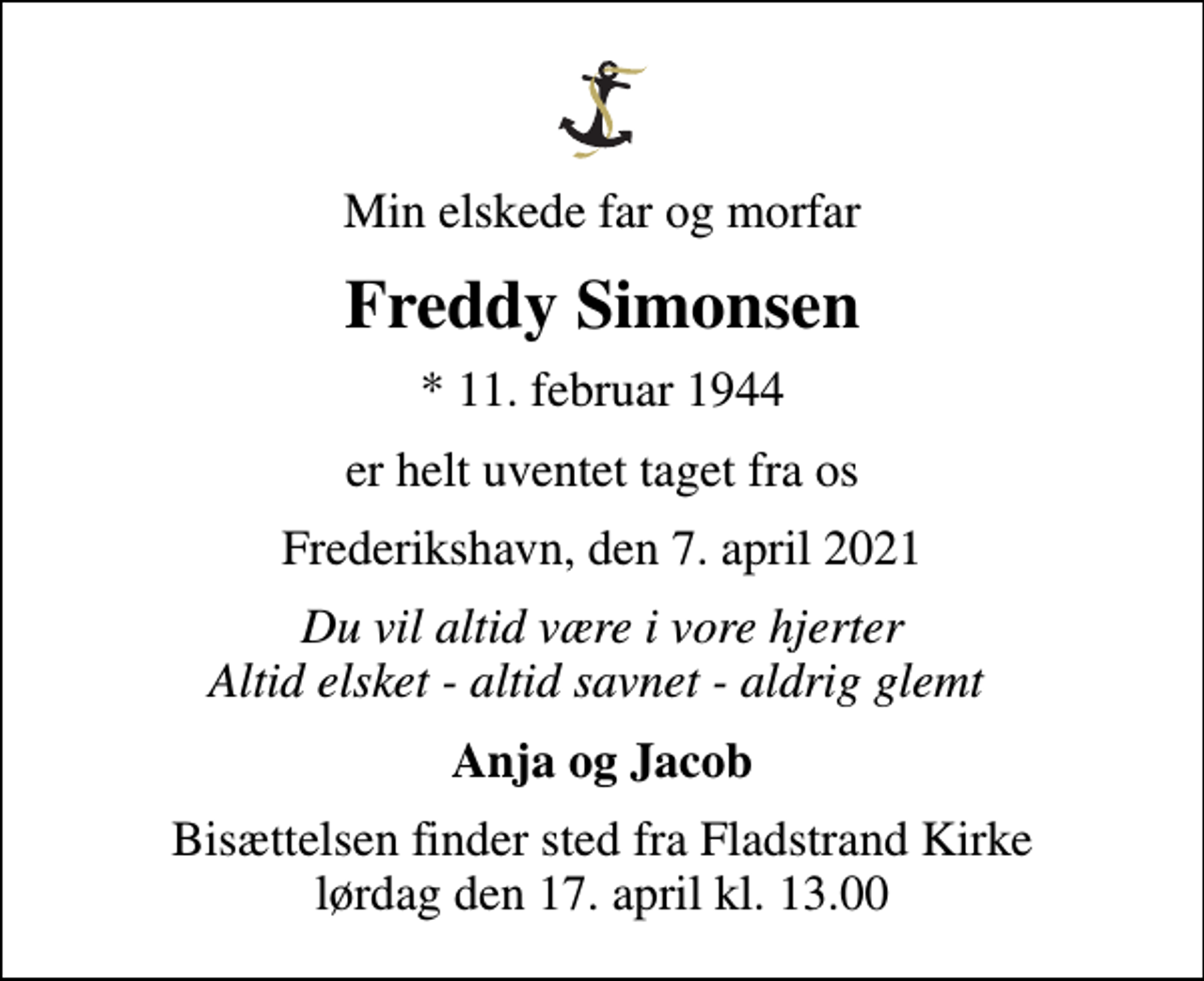 <p>Min elskede far og morfar<br />Freddy Simonsen<br />* 11. februar 1944<br />er helt uventet taget fra os<br />Frederikshavn, den 7. april 2021<br />Du vil altid være i vore hjerter Altid elsket - altid savnet - aldrig glemt<br />Anja og Jacob<br />Bisættelsen finder sted fra Fladstrand Kirke lørdag den 17. april kl. 13.00</p>