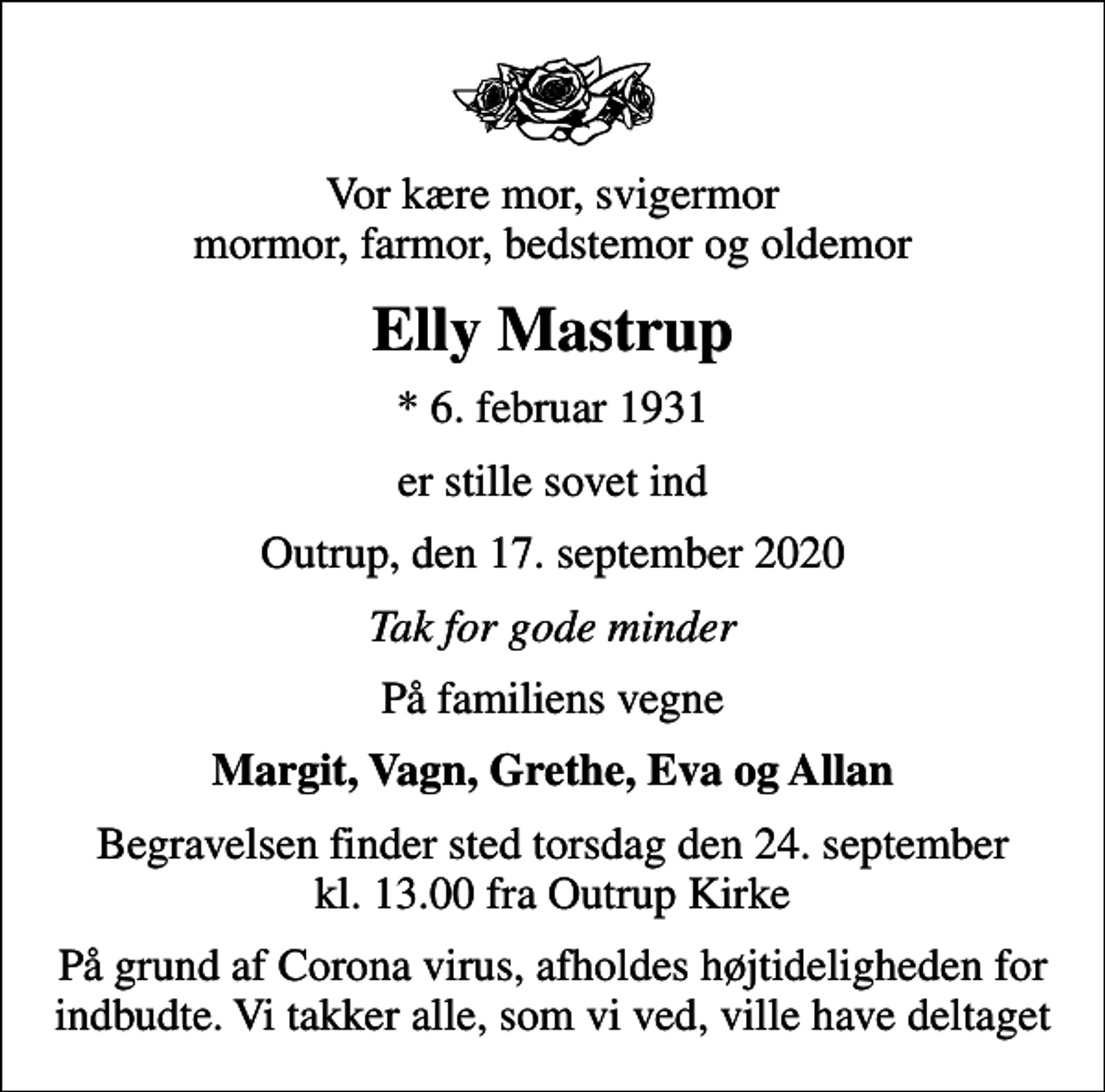 <p>Vor kære mor, svigermor mormor, farmor, bedstemor og oldemor<br />Elly Mastrup<br />* 6. februar 1931<br />er stille sovet ind<br />Outrup, den 17. september 2020<br />Tak for gode minder<br />På familiens vegne<br />Margit, Vagn, Grethe, Eva og Allan<br />Begravelsen finder sted torsdag den 24. september kl. 13.00 fra Outrup Kirke<br />På grund af Corona virus, afholdes højtideligheden for indbudte. Vi takker alle, som vi ved, ville have deltaget</p>