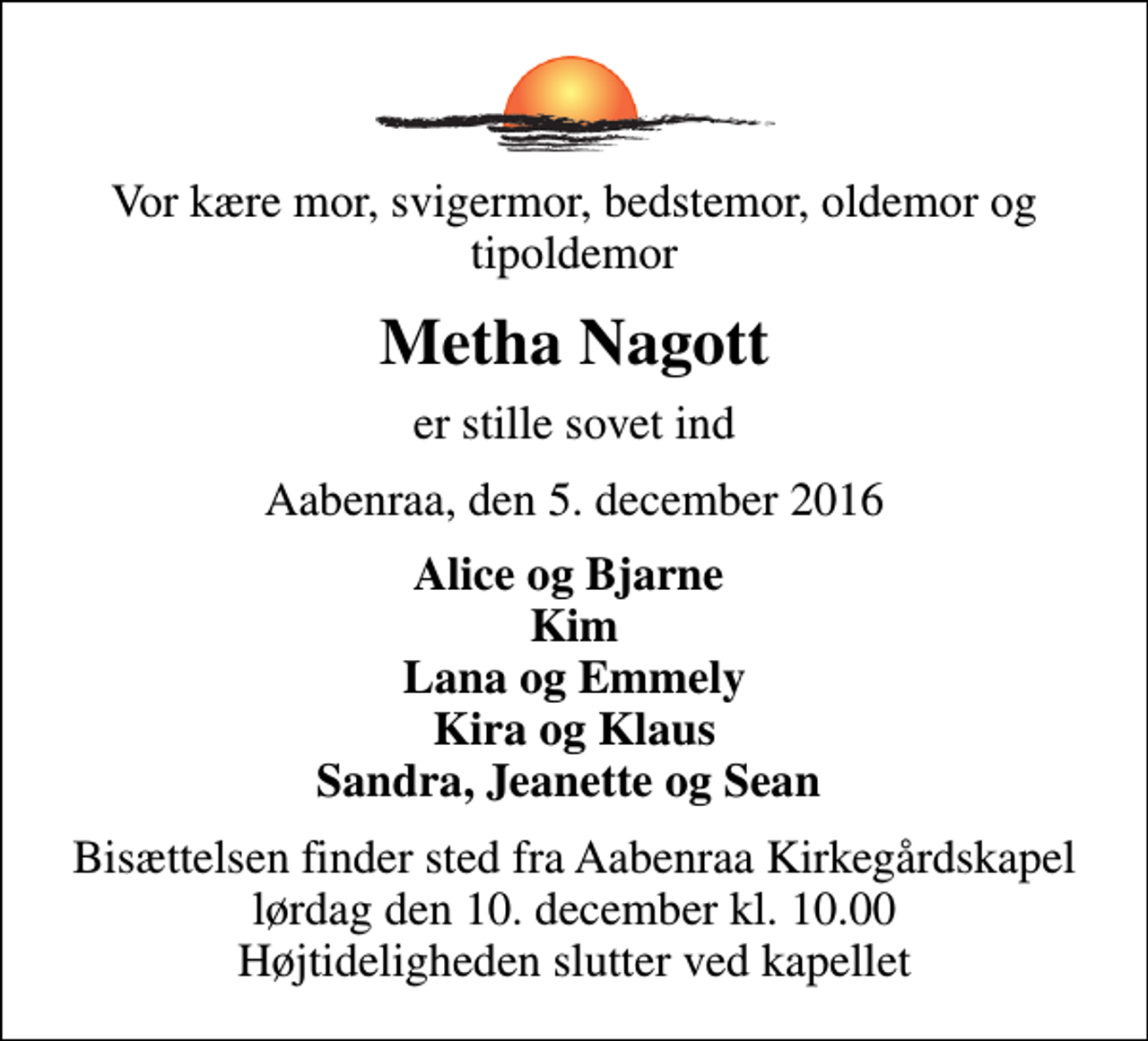 <p>Vor kære mor, svigermor, bedstemor, oldemor og tipoldemor<br />Metha Nagott<br />er stille sovet ind<br />Aabenraa, den 5. december 2016<br />Alice og Bjarne Kim Lana og Emmely Kira og Klaus Sandra, Jeanette og Sean<br />Bisættelsen finder sted fra Aabenraa Kirkegårdskapel lørdag den 10. december kl. 10.00 Højtideligheden slutter ved kapellet</p>