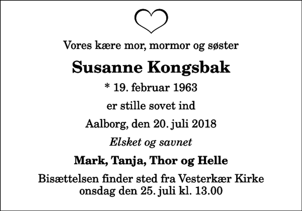 <p>Vores kære mor, mormor og søster<br />Susanne Kongsbak<br />* 19. februar 1963<br />er stille sovet ind<br />Aalborg, den 20. juli 2018<br />Elsket og savnet<br />Mark, Tanja, Thor og Helle<br />Bisættelsen finder sted fra Vesterkær Kirke onsdag den 25. juli kl. 13.00</p>
