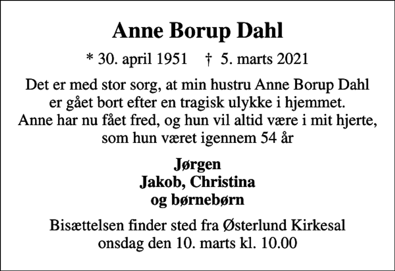 <p>Anne Borup Dahl<br />* 30. april 1951 ✝ 5. marts 2021<br />Det er med stor sorg, at min hustru Anne Borup Dahl er gået bort efter en tragisk ulykke i hjemmet. Anne har nu fået fred, og hun vil altid være i mit hjerte, som hun været igennem 54 år<br />Jørgen Jakob, Christina og børnebørn<br />Bisættelsen finder sted fra Østerlund Kirkesal onsdag den 10. marts kl. 10.00</p>
