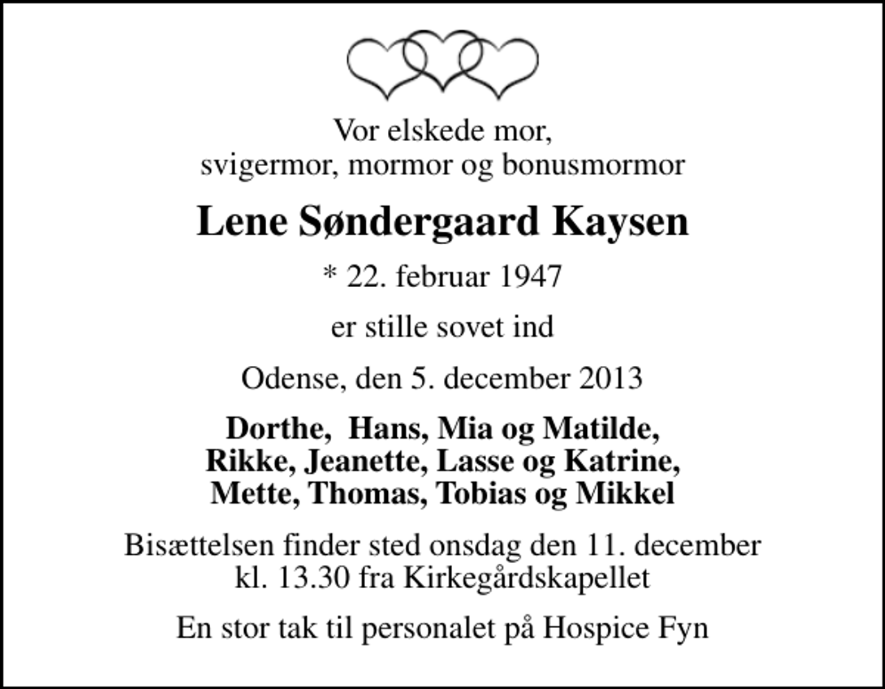 <p>Vor elskede mor, svigermor, mormor og bonusmormor<br />Lene Søndergaard Kaysen<br />* 22. februar 1947<br />er stille sovet ind<br />Odense, den 5. december 2013<br />Dorthe, Hans, Mia og Matilde, Rikke, Jeanette, Lasse og Katrine, Mette, Thomas, Tobias og Mikkel<br />Bisættelsen finder sted onsdag den 11. december kl. 13.30 fra Kirkegårdskapellet<br />En stor tak til personalet på Hospice Fyn</p>