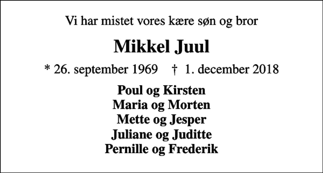 <p>Vi har mistet vores kære søn og bror<br />Mikkel Juul<br />* 26. september 1969 ✝ 1. december 2018<br />Poul og Kirsten Maria og Morten Mette og Jesper Juliane og Juditte Pernille og Frederik</p>