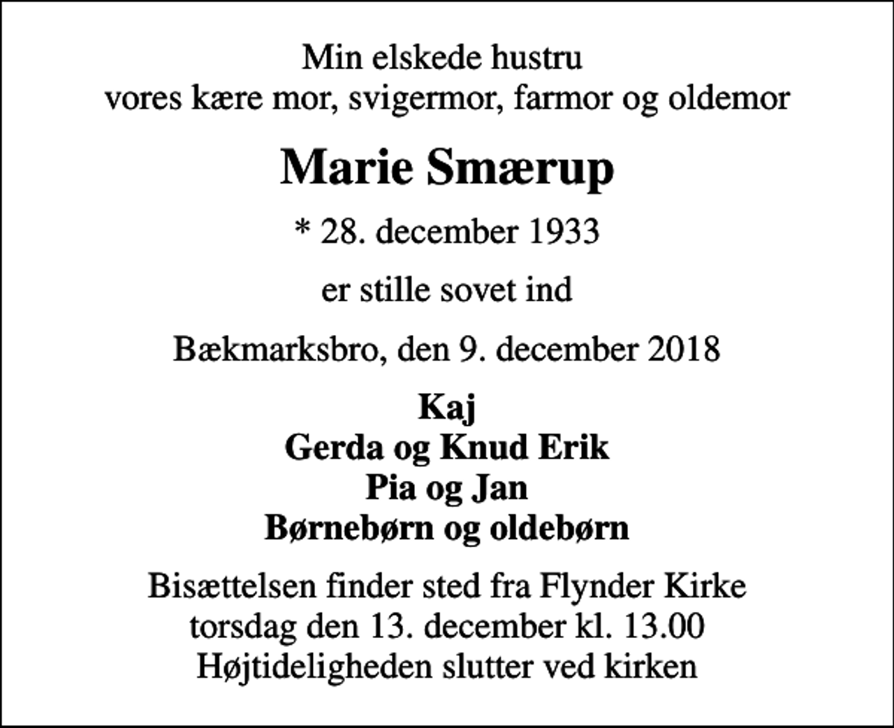 <p>Min elskede hustru vores kære mor, svigermor, farmor og oldemor<br />Marie Smærup<br />* 28. december 1933<br />er stille sovet ind<br />Bækmarksbro, den 9. december 2018<br />Kaj Gerda og Knud Erik Pia og Jan Børnebørn og oldebørn<br />Bisættelsen finder sted fra Flynder Kirke torsdag den 13. december kl. 13.00 Højtideligheden slutter ved kirken</p>