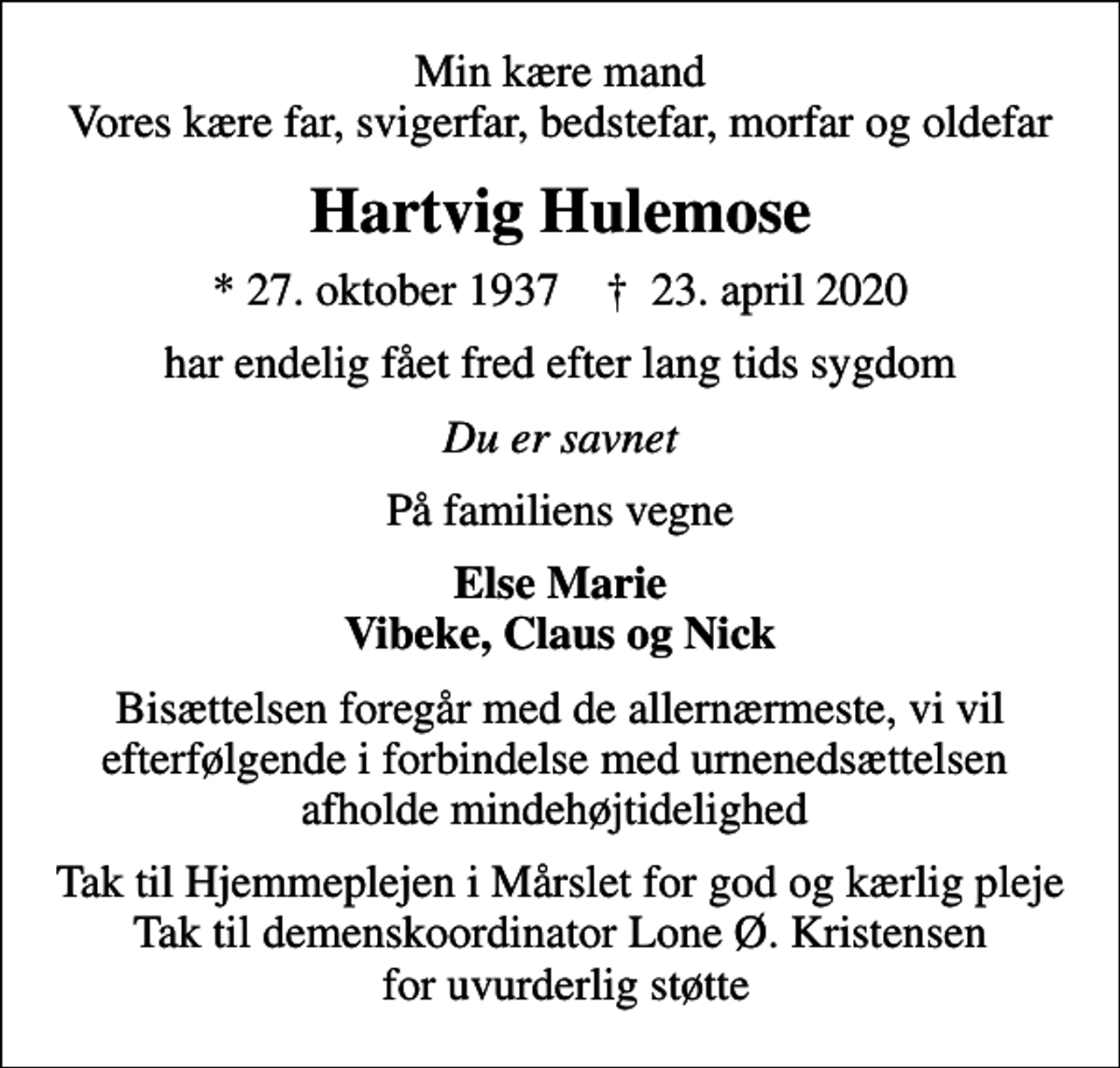 <p>Min kære mand Vores kære far, svigerfar, bedstefar, morfar og oldefar<br />Hartvig Hulemose<br />* 27. oktober 1937 ✝ 23. april 2020<br />har endelig fået fred efter lang tids sygdom<br />Du er savnet<br />På familiens vegne<br />Else Marie Vibeke, Claus og Nick<br />Bisættelsen foregår med de allernærmeste, vi vil efterfølgende i forbindelse med urnenedsættelsen afholde mindehøjtidelighed<br />Tak til Hjemmeplejen i Mårslet for god og kærlig pleje Tak til demenskoordinator Lone Ø. Kristensen for uvurderlig støtte</p>