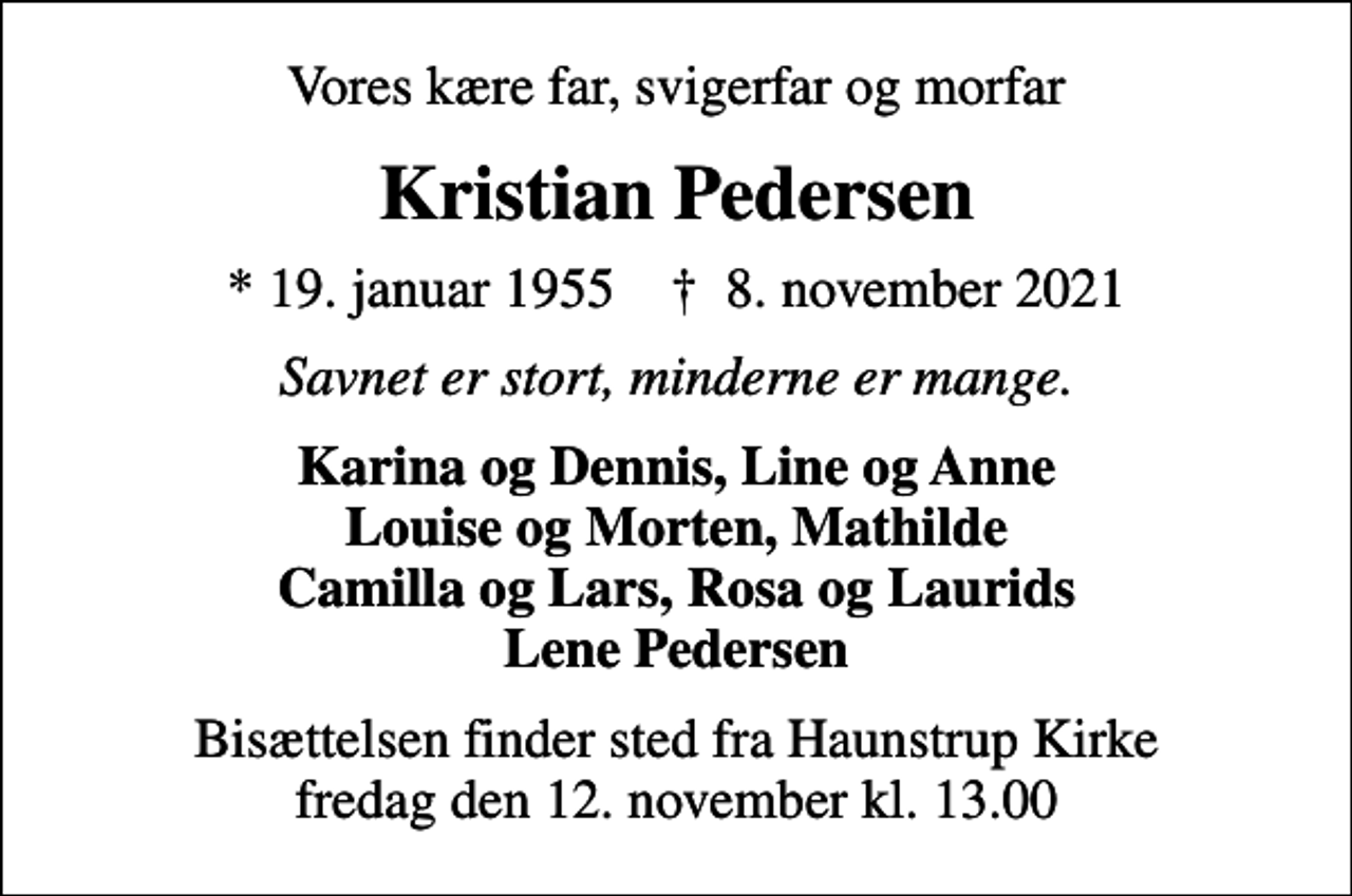 <p>Vores kære far, svigerfar og morfar<br />Kristian Pedersen<br />* 19. januar 1955 ✝ 8. november 2021<br />Savnet er stort, minderne er mange.<br />Karina og Dennis, Line og Anne Louise og Morten, Mathilde Camilla og Lars, Rosa og Laurids Lene Pedersen<br />Bisættelsen finder sted fra Haunstrup Kirke fredag den 12. november kl. 13.00</p>
