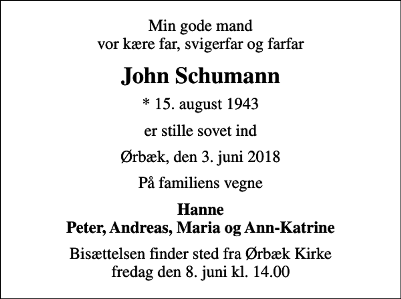 <p>Min gode mand vor kære far, svigerfar og farfar<br />John Schumann<br />* 15. august 1943<br />er stille sovet ind<br />Ørbæk, den 3. juni 2018<br />På familiens vegne<br />Hanne Peter, Andreas, Maria og Ann-Katrine<br />Bisættelsen finder sted fra Ørbæk Kirke fredag den 8. juni kl. 14.00</p>